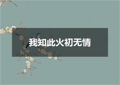 我知此火初无情