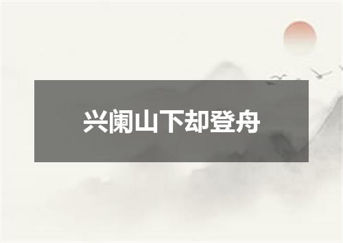 兴阑山下却登舟