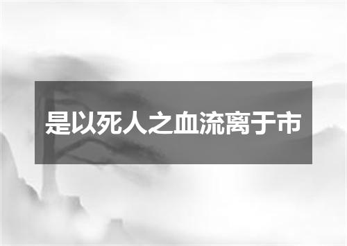 是以死人之血流离于市