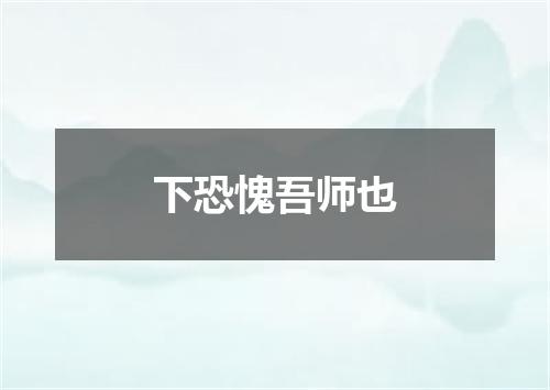 下恐愧吾师也