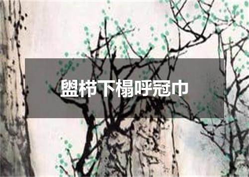 盥栉下榻呼冠巾