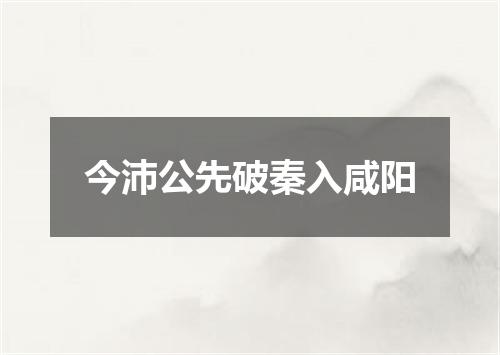 今沛公先破秦入咸阳