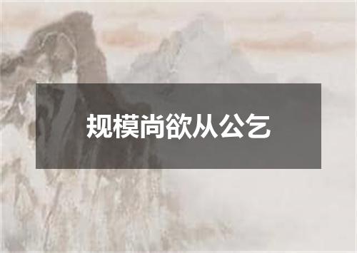 规模尚欲从公乞