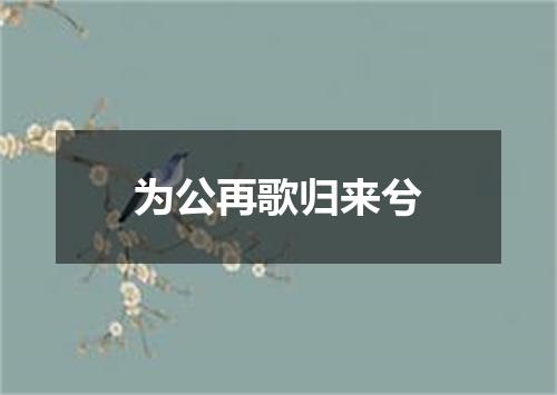 为公再歌归来兮