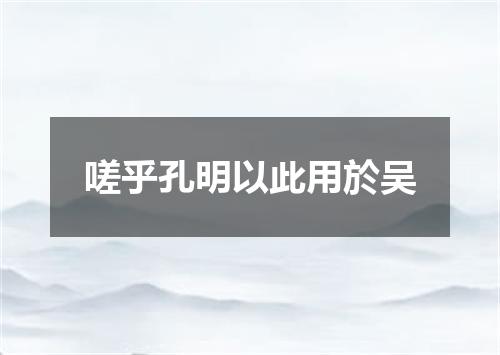 嗟乎孔明以此用於吴