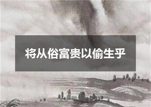 将从俗富贵以偷生乎