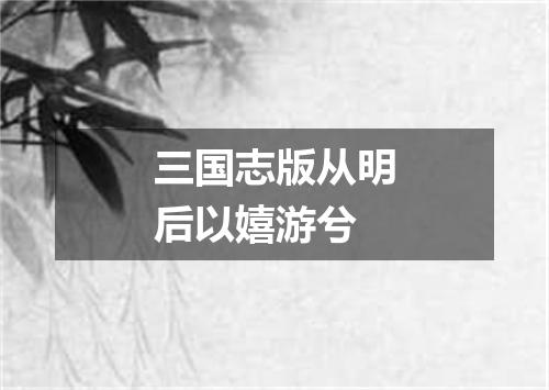 三国志版从明后以嬉游兮