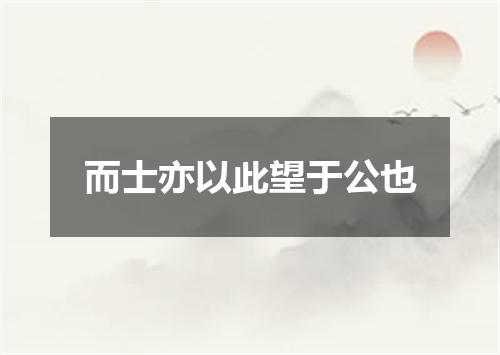 而士亦以此望于公也