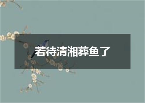 若待清湘葬鱼了