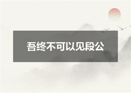 吾终不可以见段公