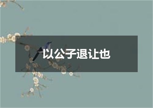 以公子退让也