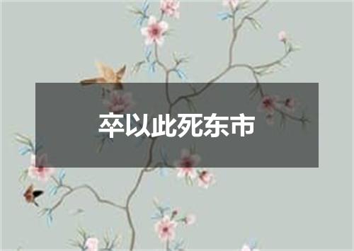 卒以此死东市