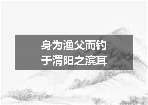 身为渔父而钓于渭阳之滨耳