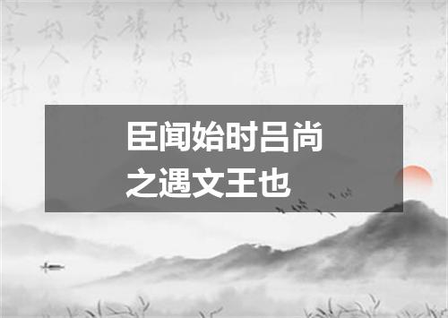 臣闻始时吕尚之遇文王也