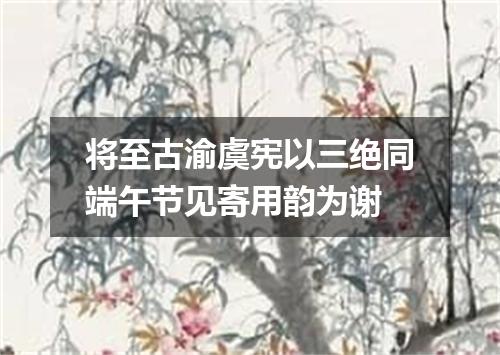 将至古渝虞宪以三绝同端午节见寄用韵为谢