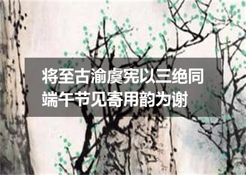 将至古渝虞宪以三绝同端午节见寄用韵为谢