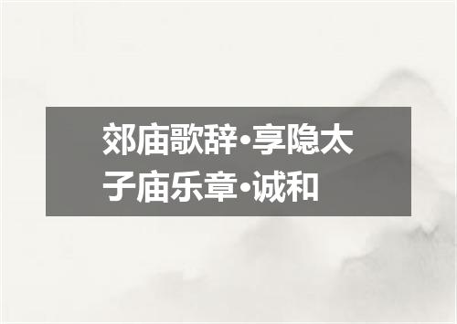 郊庙歌辞·享隐太子庙乐章·诚和