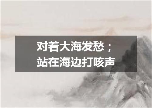 对着大海发愁；站在海边打咳声