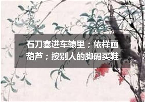 石刀塞进车辕里；依样画葫芦；按别人的脚码买鞋