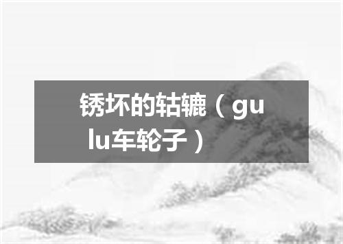 锈坏的轱辘（gu lu车轮子）