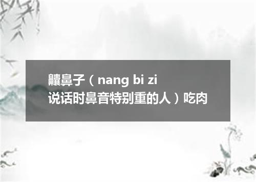 齉鼻子（nang bi zi说话时鼻音特别重的人）吃肉