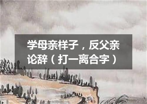 学母亲样子，反父亲论辞（打一离合字）