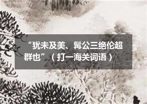 “犹未及美、髯公三绝伦超群也”（打一海关词语）