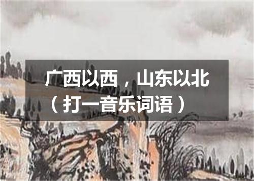 广西以西，山东以北（打一音乐词语）