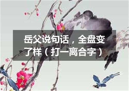 岳父说句话，全盘变了样（打一离合字）