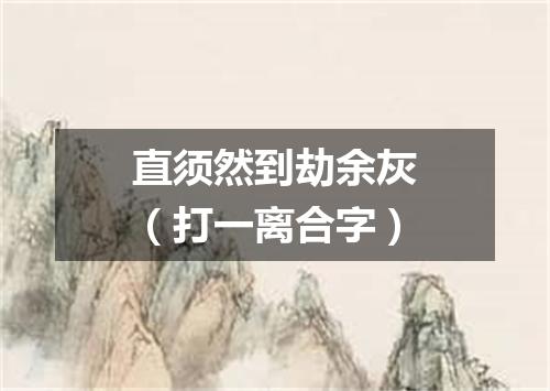 直须然到劫余灰（打一离合字）