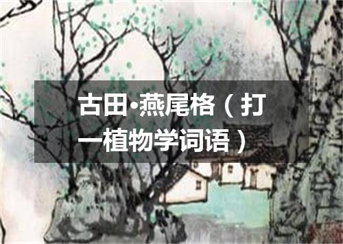 古田·燕尾格（打一植物学词语）