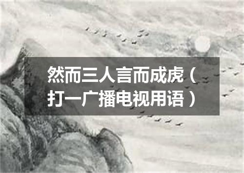 然而三人言而成虎（打一广播电视用语）