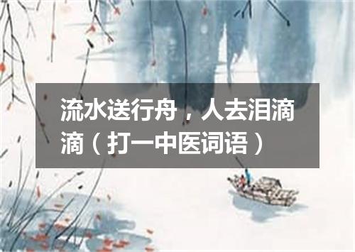 流水送行舟，人去泪滴滴（打一中医词语）