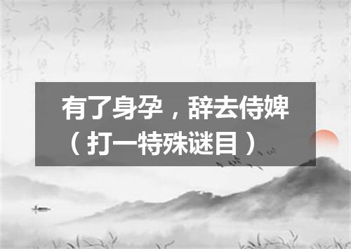 有了身孕，辞去侍婢（打一特殊谜目）