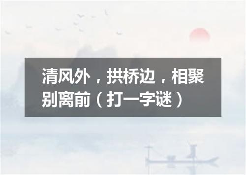 清风外，拱桥边，相聚别离前（打一字谜）