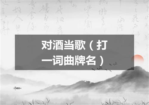 对酒当歌（打一词曲牌名）