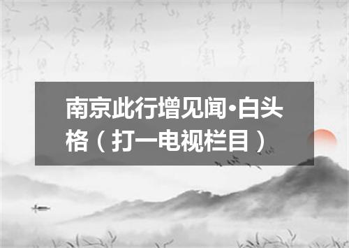 南京此行增见闻·白头格（打一电视栏目）