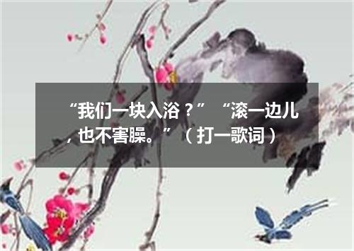 “我们一块入浴？”“滚一边儿，也不害臊。”（打一歌词）