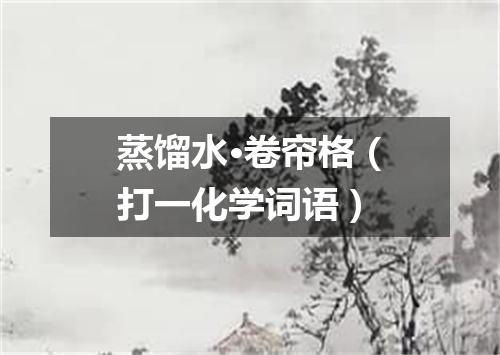 蒸馏水·卷帘格（打一化学词语）