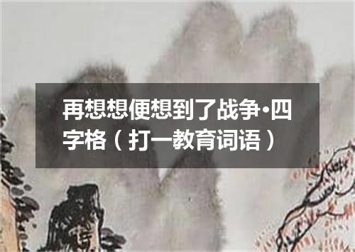 再想想便想到了战争·四字格（打一教育词语）