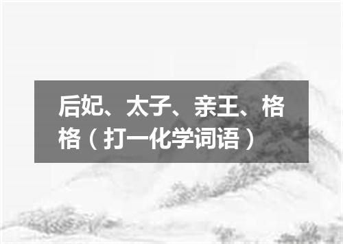 后妃、太子、亲王、格格（打一化学词语）