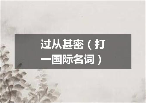 过从甚密（打一国际名词）