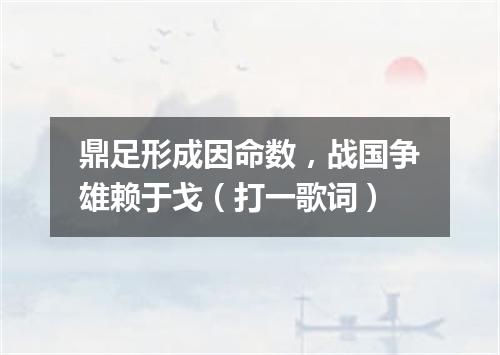 鼎足形成因命数，战国争雄赖于戈（打一歌词）