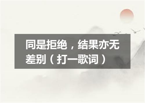 同是拒绝，结果亦无差别（打一歌词）