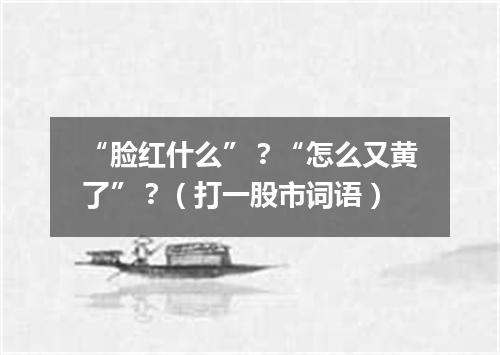 “脸红什么”？“怎么又黄了”？（打一股市词语）