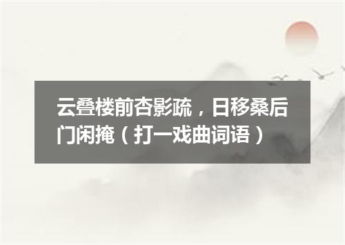 云叠楼前杏影疏，日移桑后门闲掩（打一戏曲词语）