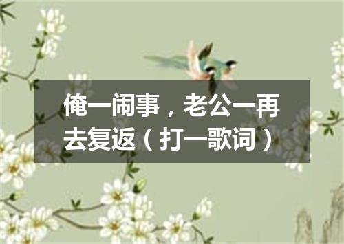 俺一闹事，老公一再去复返（打一歌词）