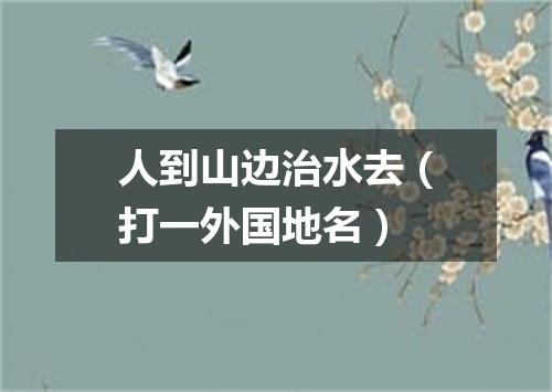 人到山边治水去（打一外国地名）