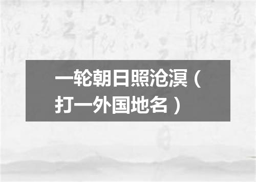 一轮朝日照沧溟（打一外国地名）