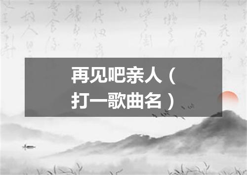 再见吧亲人（打一歌曲名）